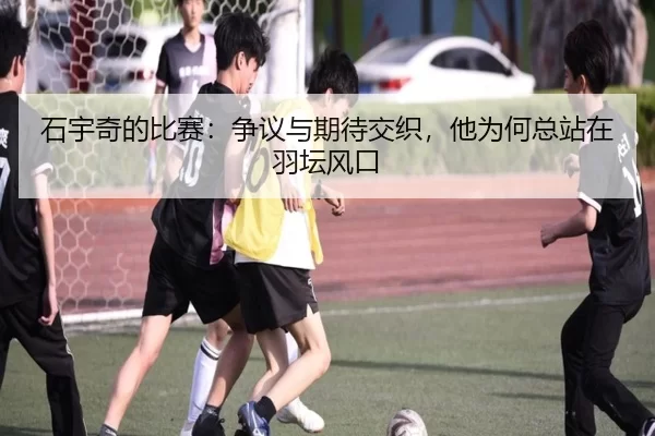 石宇奇的比赛：争议与期待交织，他为何总站在羽坛风口
